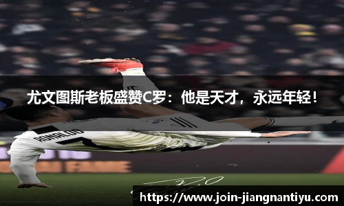 尤文图斯老板盛赞C罗：他是天才，永远年轻！